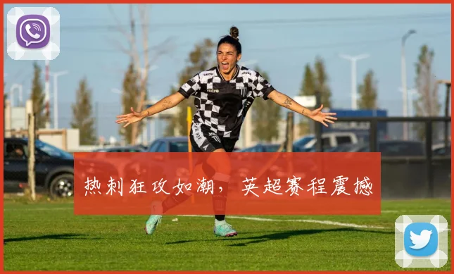 热刺狂攻如潮，英超赛程震撼