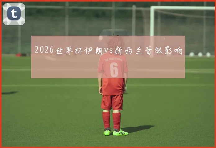 2026世界杯伊朗vs新西兰晋级影响
