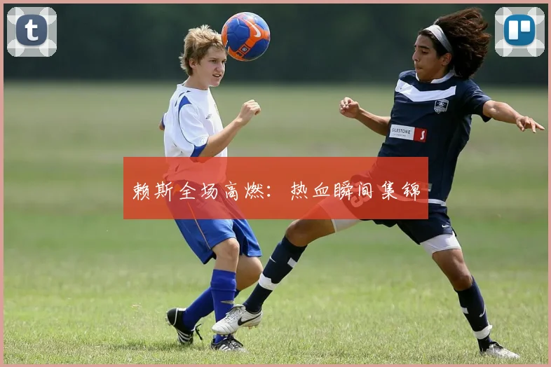 赖斯全场高燃：热血瞬间集锦