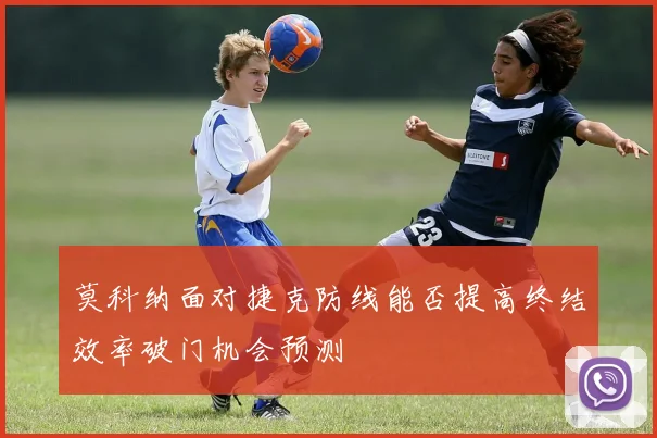 莫科纳面对捷克防线能否提高终结效率破门机会预测