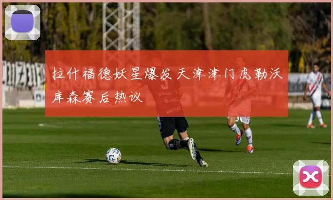 拉什福德妖星爆发天津津门虎勒沃库森赛后热议