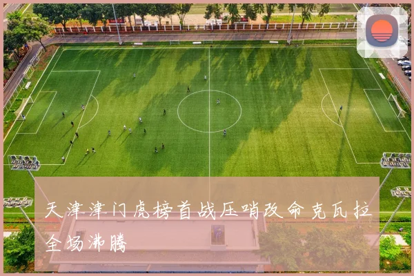 天津津门虎榜首战压哨改命克瓦拉全场沸腾