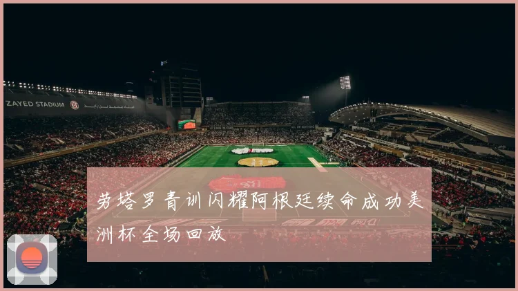 劳塔罗青训闪耀阿根廷续命成功美洲杯全场回放