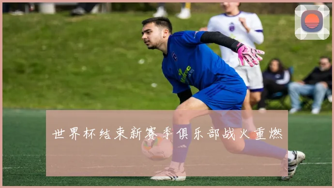 世界杯结束新赛季俱乐部战火重燃