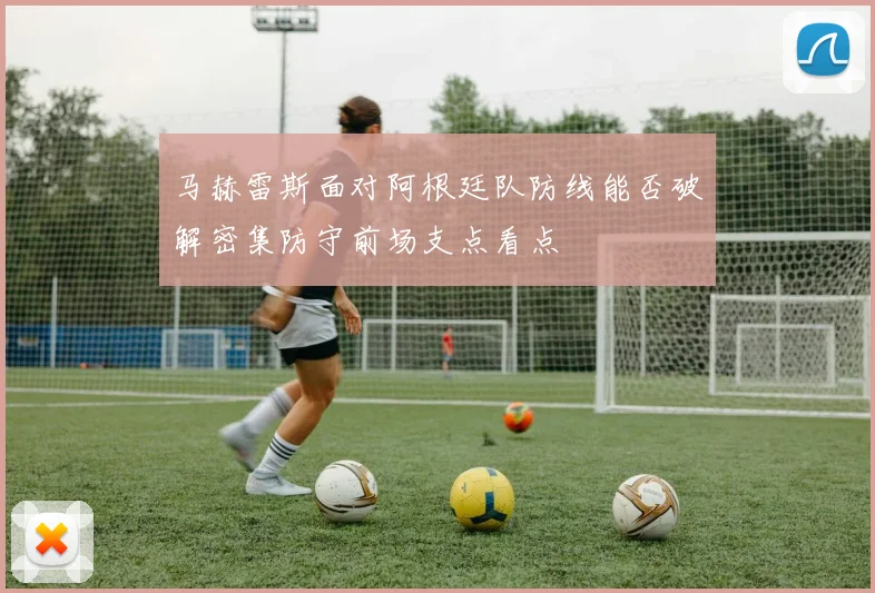 马赫雷斯面对阿根廷队防线能否破解密集防守前场支点看点