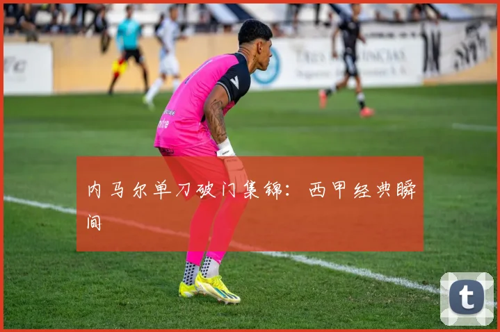 内马尔单刀破门集锦:西甲经典瞬间
