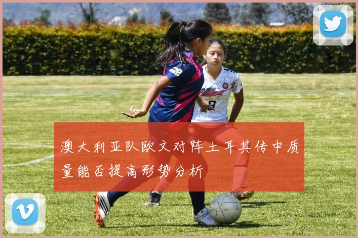 澳大利亚队欧文对阵土耳其传中质量能否提高形势分析