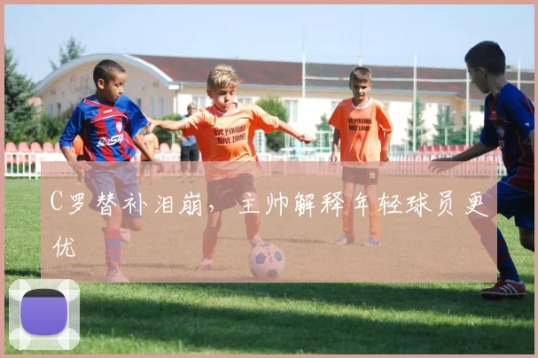 C罗替补泪崩,主帅解释年轻球员更优