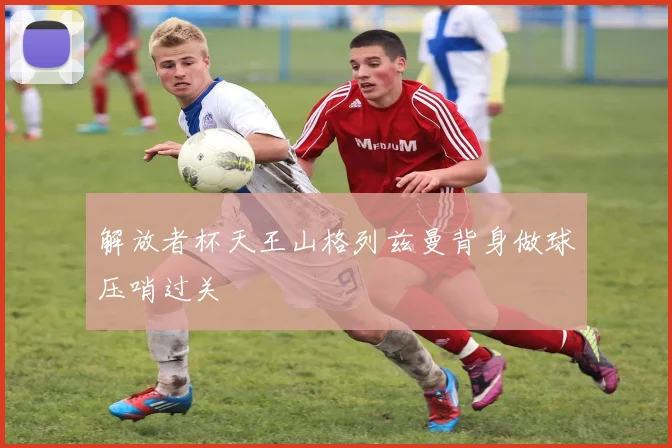 解放者杯天王山格列兹曼背身做球压哨过关