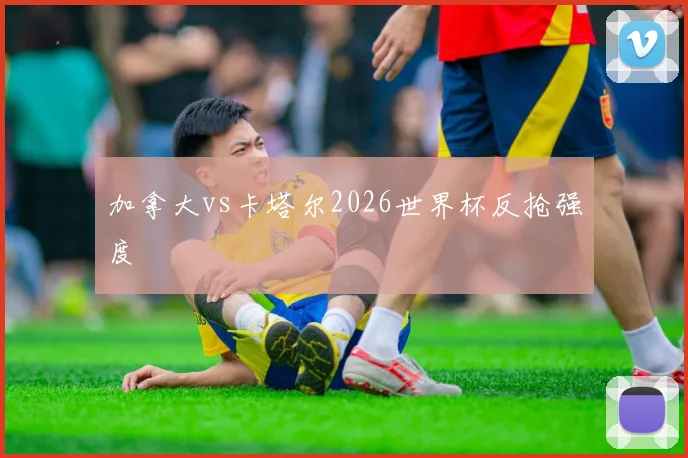 加拿大vs卡塔尔2026世界杯反抢强度
