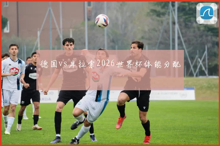 德国vs库拉索2026世界杯体能分配