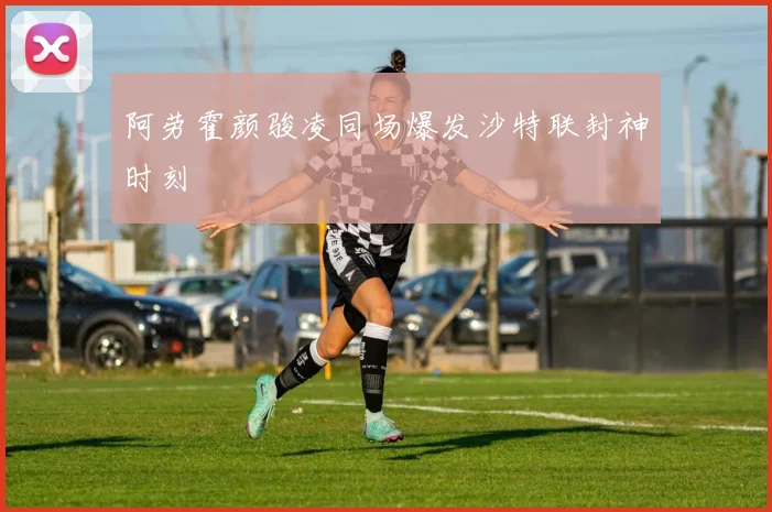 阿劳霍颜骏凌同场爆发沙特联封神时刻