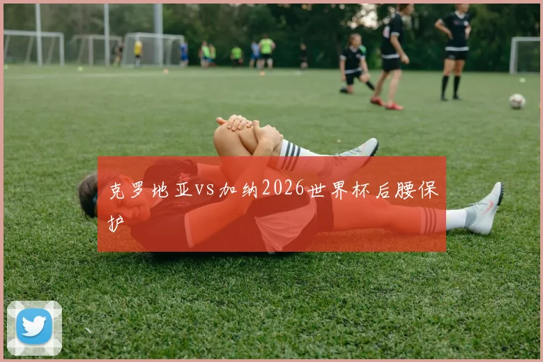 克罗地亚vs加纳2026世界杯后腰保护