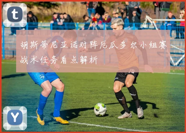 胡斯蒂尼亚诺对阵厄瓜多尔小组赛战术任务看点解析