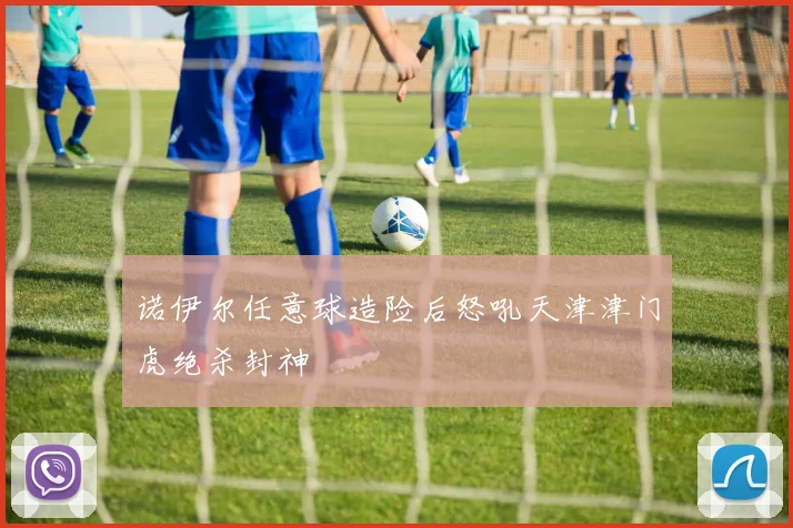 诺伊尔任意球造险后怒吼天津津门虎绝杀封神