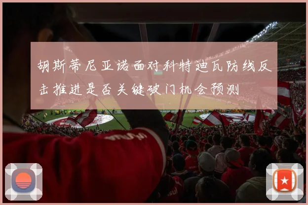 胡斯蒂尼亚诺面对科特迪瓦防线反击推进是否关键破门机会预测