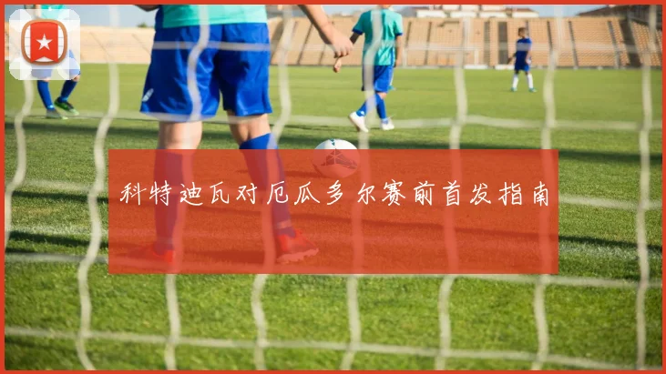 科特迪瓦对厄瓜多尔赛前首发指南
