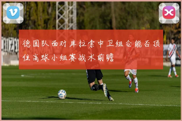 德国队面对库拉索中卫组合能否顶住高球小组赛战术前瞻