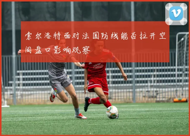 索尔洛特面对法国防线能否拉开空间盘口影响观察