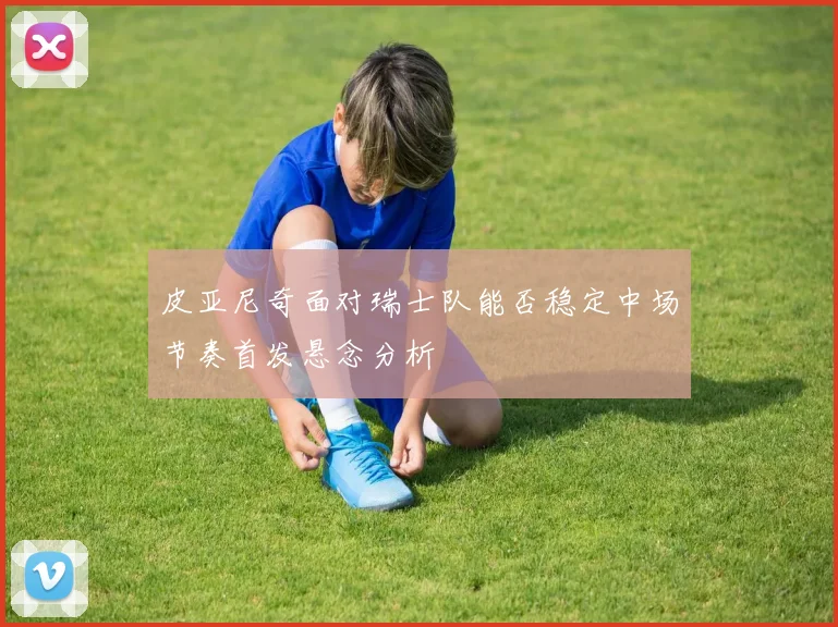 皮亚尼奇面对瑞士队能否稳定中场节奏首发悬念分析