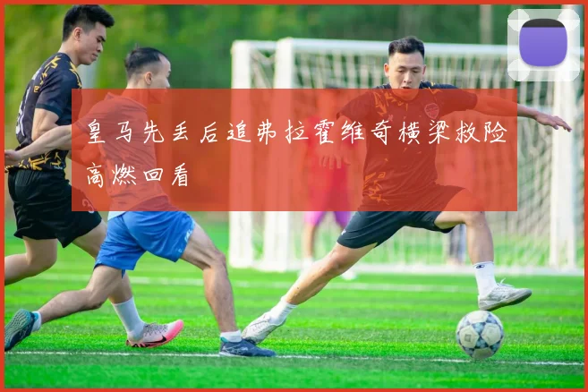 皇马先丢后追弗拉霍维奇横梁救险高燃回看