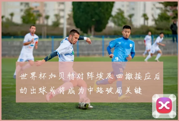 世界杯加贝特对阵埃及回撤接应后的出球或将成为中路破局关键