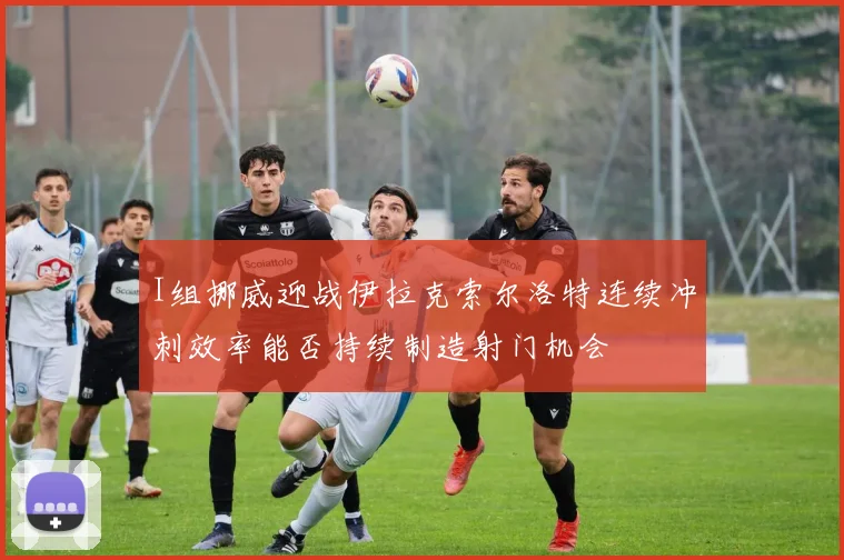 I组挪威迎战伊拉克索尔洛特连续冲刺效率能否持续制造射门机会