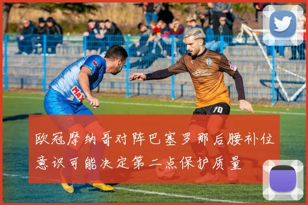欧冠摩纳哥对阵巴塞罗那后腰补位意识可能决定第二点保护质量