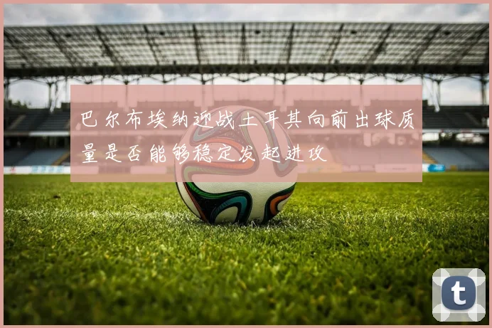 巴尔布埃纳迎战土耳其向前出球质量是否能够稳定发起进攻