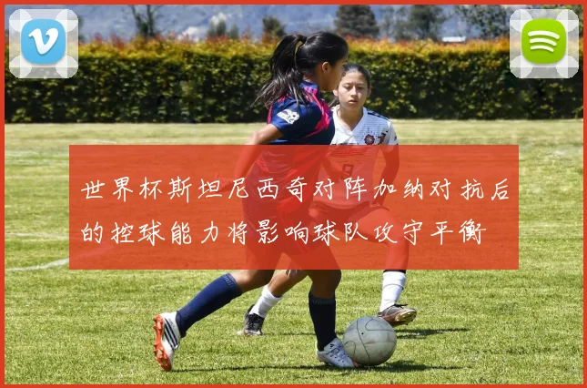 世界杯斯坦尼西奇对阵加纳对抗后的控球能力将影响球队攻守平衡