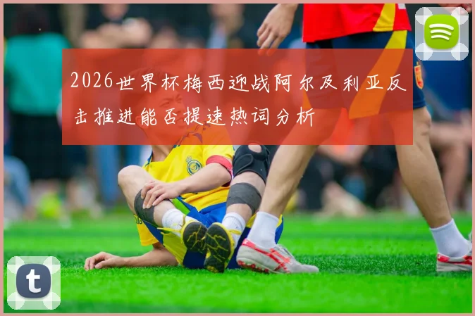 2026世界杯梅西迎战阿尔及利亚反击推进能否提速热词分析