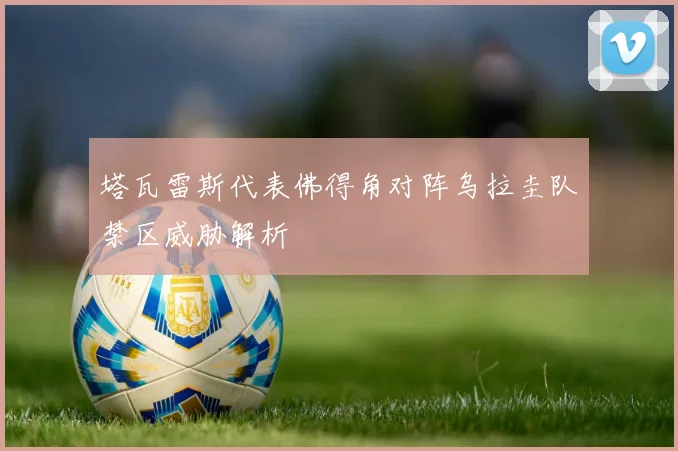 塔瓦雷斯代表佛得角对阵乌拉圭队禁区威胁解析