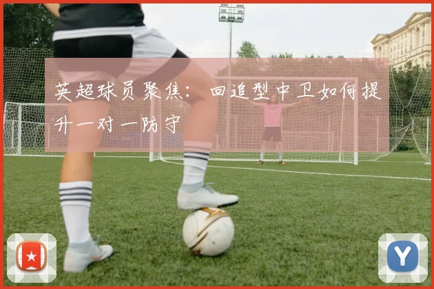 英超球员聚焦：回追型中卫如何提升一对一防守