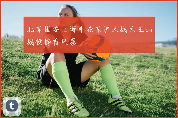 北京国安上海申花京沪大战天王山战役榜首风暴