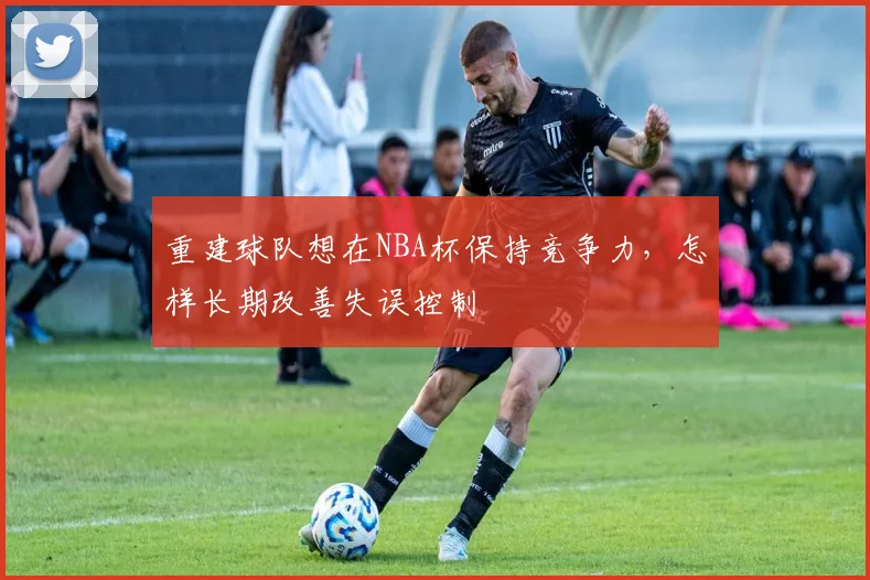 重建球队想在NBA杯保持竞争力，怎样长期改善失误控制