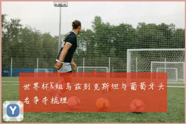 世界杯K组乌兹别克斯坦与葡萄牙头名争夺梳理
