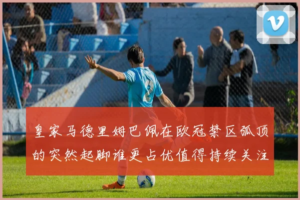 皇家马德里姆巴佩在欧冠禁区弧顶的突然起脚谁更占优值得持续关注