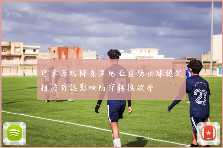 巴拿马对阵克罗地亚后场出球稳定性将直接影响防守转换效率