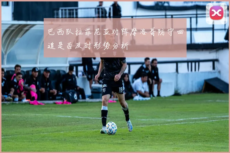 巴西队拉菲尼亚对阵摩洛哥防守回追是否及时形势分析